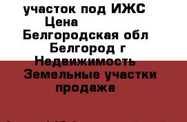 участок под ИЖС › Цена ­ 750 000 - Белгородская обл., Белгород г. Недвижимость » Земельные участки продажа   